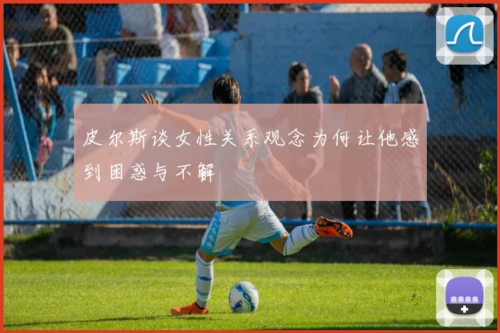 皮尔斯谈女性关系观念为何让他感到困惑与不解