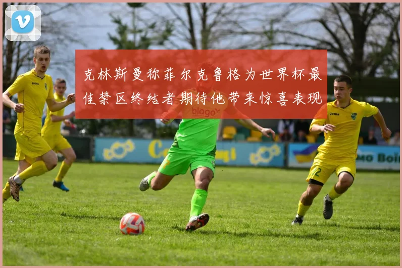 克林斯曼称菲尔克鲁格为世界杯最佳禁区终结者期待他带来惊喜表现
