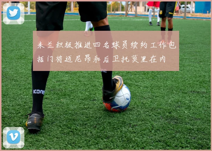 米兰积极推进四名球员续约工作包括门将迈尼昂和后卫托莫里在内