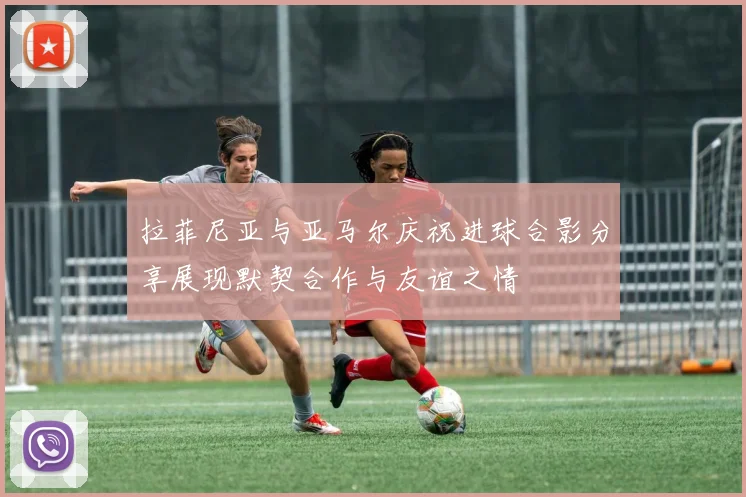 拉菲尼亚与亚马尔庆祝进球合影分享展现默契合作与友谊之情