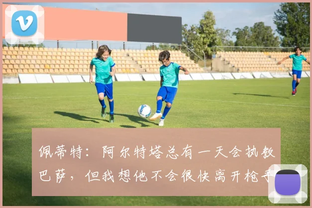 佩蒂特：阿尔特塔总有一天会执教巴萨，但我想他不会很快离开枪手