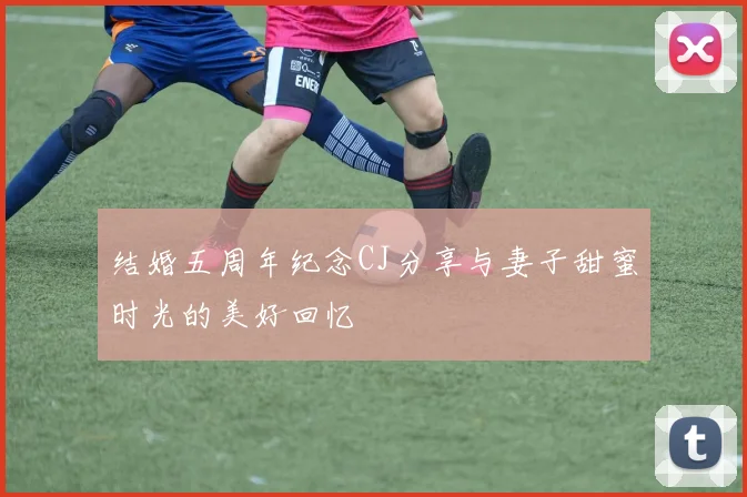 结婚五周年纪念CJ分享与妻子甜蜜时光的美好回忆