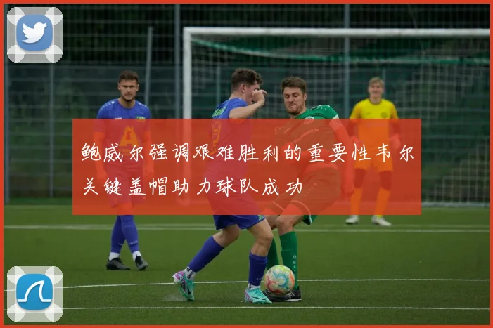 鲍威尔强调艰难胜利的重要性韦尔关键盖帽助力球队成功