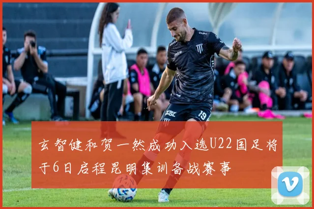 玄智健和贺一然成功入选U22国足将于6日启程昆明集训备战赛事