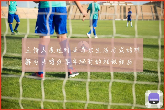 主持人表达对亚马尔生活方式的理解与共鸣分享年轻时的相似经历