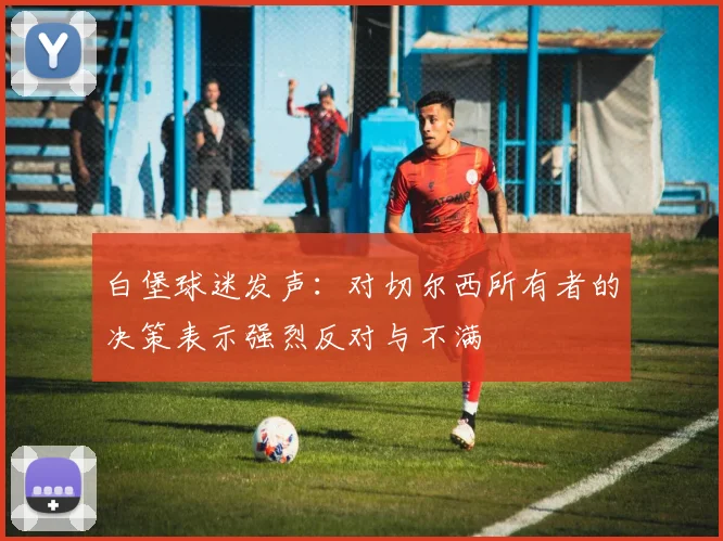 白堡球迷发声:对切尔西所有者的决策表示强烈反对与不满