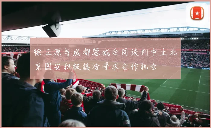 徐正源与成都蓉城合同谈判中止北京国安积极接洽寻求合作机会