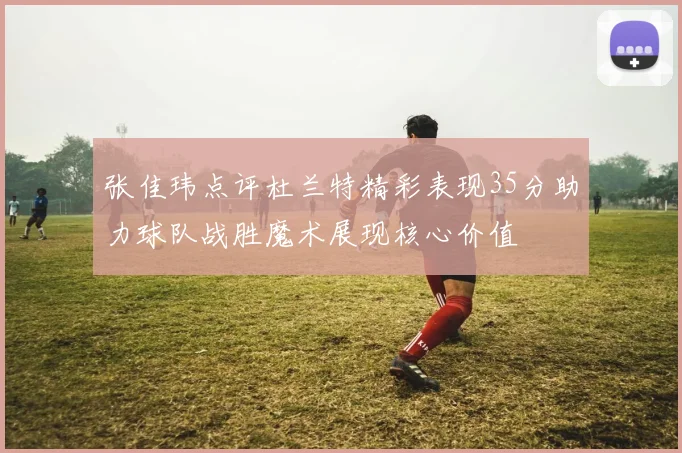 张佳玮点评杜兰特精彩表现35分助力球队战胜魔术展现核心价值