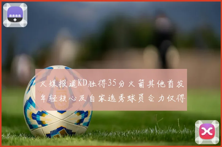 火媒报道KD独得35分火箭其他首发年轻核心及自家选秀球员合力仅得42分