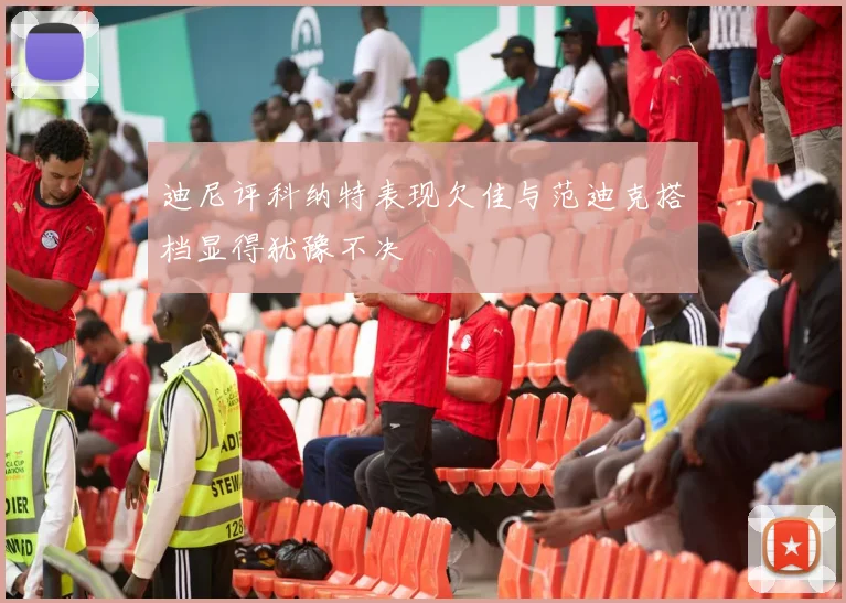 迪尼评科纳特表现欠佳与范迪克搭档显得犹豫不决