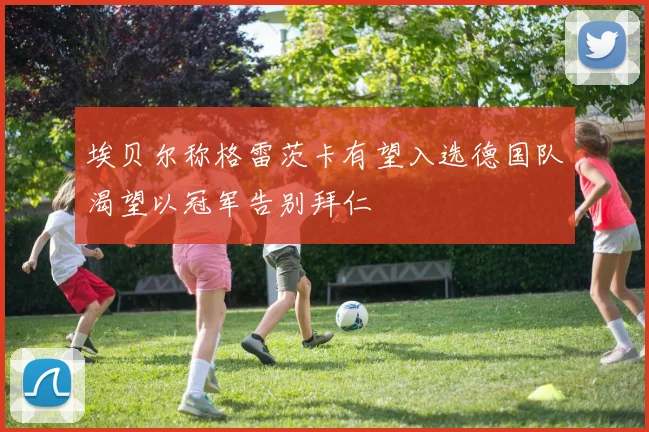 埃贝尔称格雷茨卡有望入选德国队渴望以冠军告别拜仁