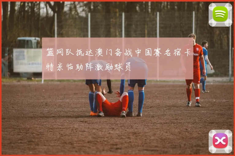 篮网队抵达澳门备战中国赛名宿卡特亲临助阵激励球员