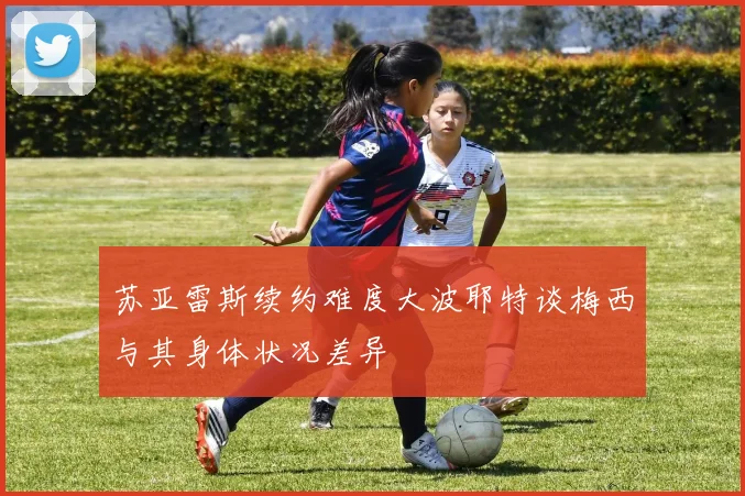 苏亚雷斯续约难度大波耶特谈梅西与其身体状况差异