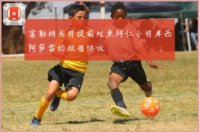 富勒姆或将提前结束拜仁小将库西阿萨雷的租借协议