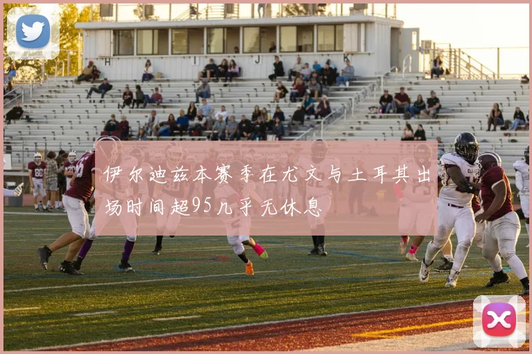 伊尔迪兹本赛季在尤文与土耳其出场时间超95几乎无休息