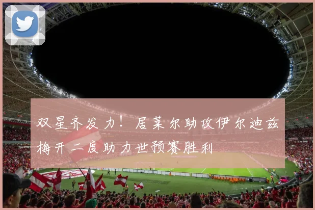 双星齐发力！居莱尔助攻伊尔迪兹梅开二度助力世预赛胜利