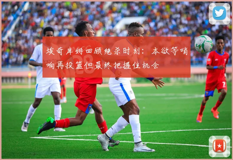 埃奇库姆回顾绝杀时刻:本欲等哨响再投篮但最终把握住机会