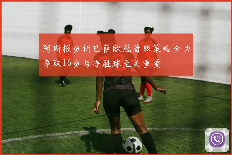 阿斯报分析巴萨欧冠晋级策略全力争取16分与净胜球至关重要