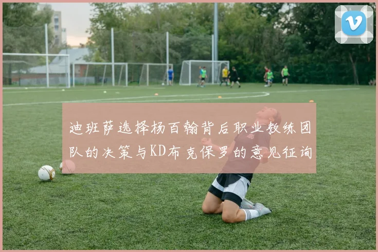 迪班萨选择杨百翰背后职业教练团队的决策与KD布克保罗的意见征询