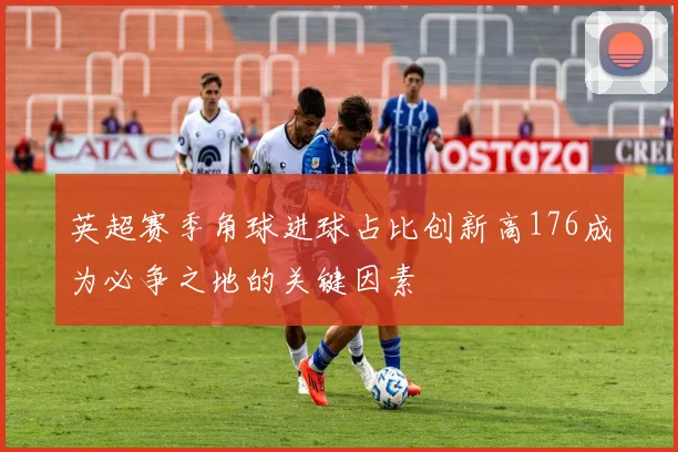 英超赛季角球进球占比创新高176成为必争之地的关键因素