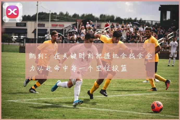 凯利:在关键时刻把握机会我会全力以赴命中每一个空位投篮
