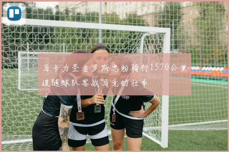 马卡为圣吉罗斯忠粉骑行1570公里追随球队客战马竞的壮举