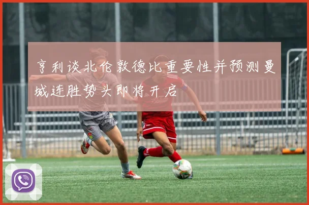 亨利谈北伦敦德比重要性并预测曼城连胜势头即将开启